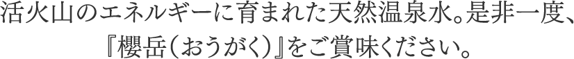 活火山のエネルギーに育まれた天然温泉水。是非一度、 『櫻岳（おうがく）』をご賞味ください。